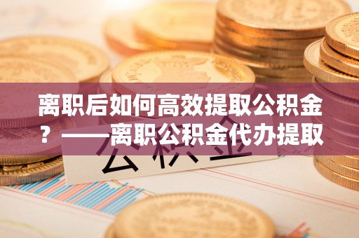 里港离职后如何高效提取公积金？——离职公积金代办提取全流程解析